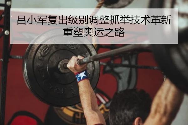 吕小军复出级别调整抓举技术革新重塑奥运之路